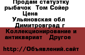 Продам статуэтку рыбачок “Том Сойер“. › Цена ­ 4 400 - Ульяновская обл., Димитровград г. Коллекционирование и антиквариат » Другое   